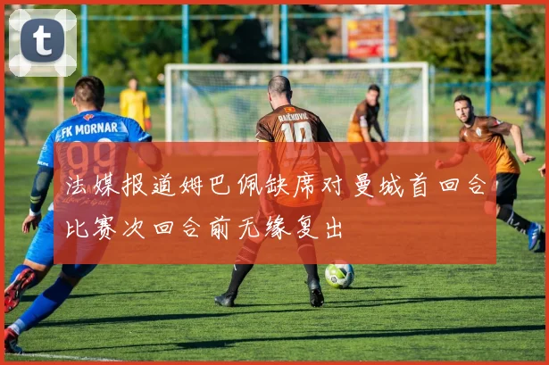 法媒报道姆巴佩缺席对曼城首回合比赛次回合前无缘复出