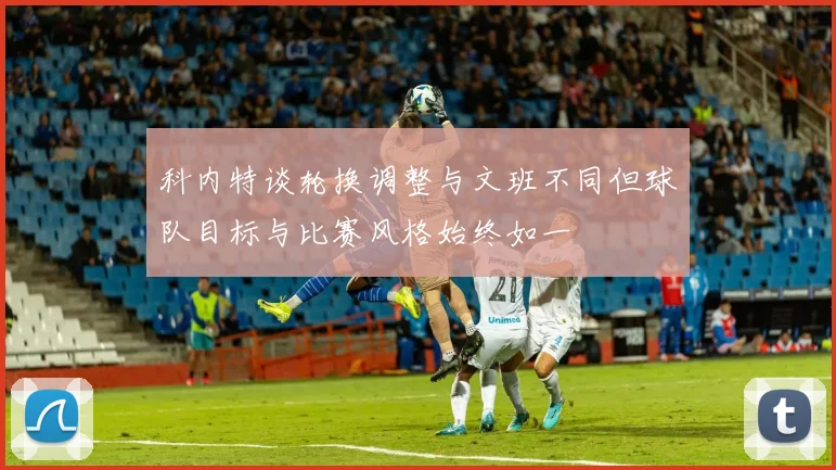 科内特谈轮换调整与文班不同但球队目标与比赛风格始终如一