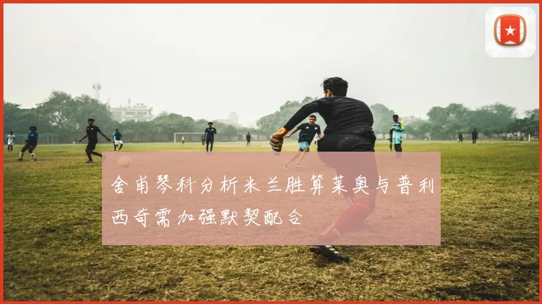 舍甫琴科分析米兰胜算莱奥与普利西奇需加强默契配合