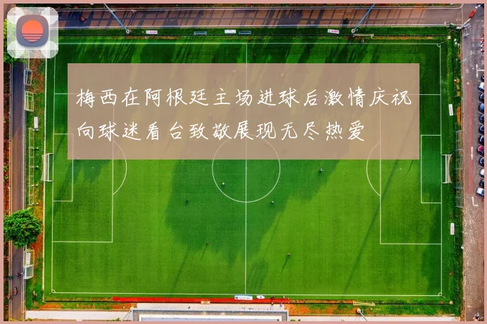 梅西在阿根廷主场进球后激情庆祝向球迷看台致敬展现无尽热爱