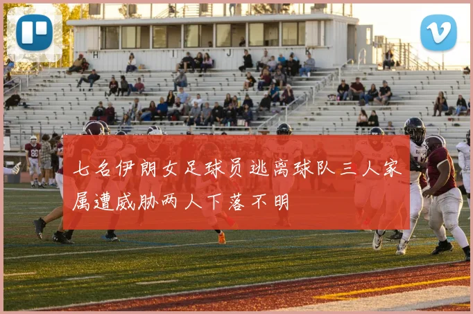 七名伊朗女足球员逃离球队三人家属遭威胁两人下落不明