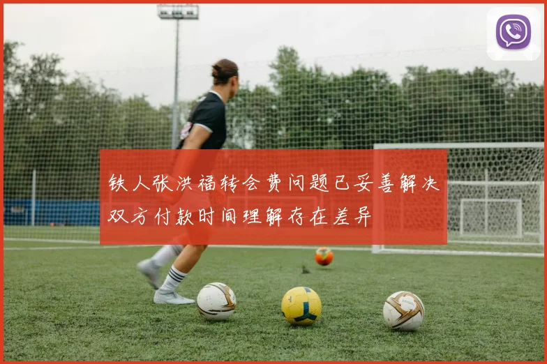 铁人张洪福转会费问题已妥善解决双方付款时间理解存在差异