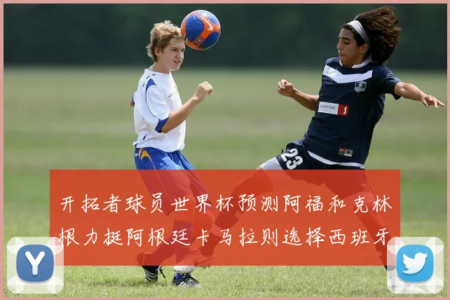 开拓者球员世界杯预测阿福和克林根力挺阿根廷卡马拉则选择西班牙