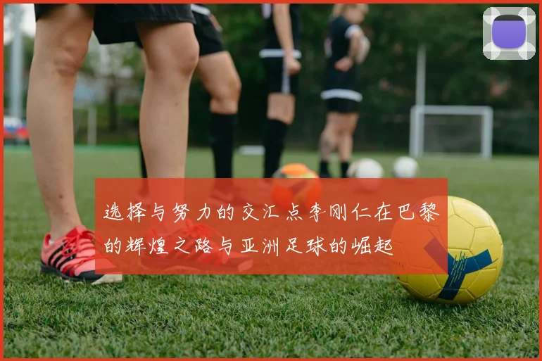 选择与努力的交汇点李刚仁在巴黎的辉煌之路与亚洲足球的崛起