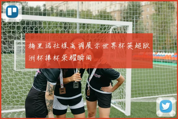 梅里诺社媒高调展示世界杯英超欧洲杯捧杯荣耀瞬间