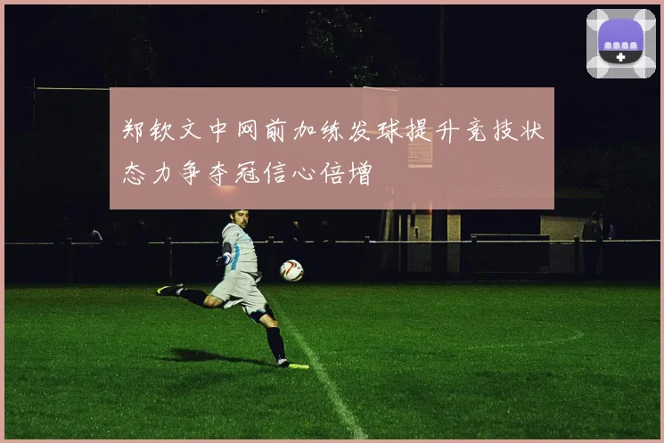 郑钦文中网前加练发球提升竞技状态力争夺冠信心倍增