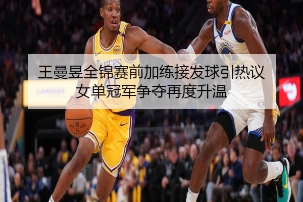 王曼昱全锦赛前加练接发球引热议 女单冠军争夺再度升温